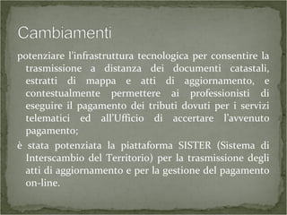 potenziare l’infrastruttura tecnologica per consentire la
trasmissione a distanza dei documenti catastali,
estratti di mappa e atti di aggiornamento, e
contestualmente permettere ai professionisti di
eseguire il pagamento dei tributi dovuti per i servizi
telematici ed all’Ufficio di accertare l’avvenuto
pagamento;
è stata potenziata la piattaforma SISTER (Sistema di
Interscambio del Territorio) per la trasmissione degli
atti di aggiornamento e per la gestione del pagamento
on-line.
 
