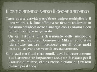 Tutte queste attività potrebbero vedere moltiplicato il
loro valore e la loro efficacia se fossero realizzate in
massima collaborazione e sinergia con i Comuni e con
gli Enti locali più in generale.
Un es: l’attività di riclassamento delle microzone
urbane realizzata col Comune di Milano: sono state
identificate quattro microzone centrali dove molti
immobili avevano un vecchio accatastamento.
Sono stati notificati circa 20mila avvisi di accertamento
e si è ottenuto un importante recupero di risorse per il
Comune di Milano, che ha messo a bilancio 15 milioni
di euro per il 2009.
 