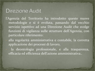 l’Agenzia del Territorio ha introdotto queste nuove
metodologie e si è evoluta, passando dal vecchio
servizio ispettivo ad una Direzione Audit che svolge
funzioni di vigilanza sulle strutture dell’Agenzia, con
particolare riferimento:
- alla regolarità amministrativa e contabile, la corretta
applicazione dei processi di lavoro,
- la deontologia professionale, e alla trasparenza,
efficacia ed efficienza dell’azione amministrativa..
 