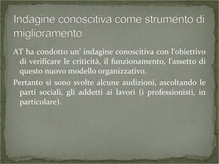 AT ha condotto un’ indagine conoscitiva con l'obiettivo
di verificare le criticità, il funzionamento, l'assetto di
questo nuovo modello organizzativo.
Pertanto si sono svolte alcune audizioni, ascoltando le
parti sociali, gli addetti ai lavori (i professionisti, in
particolare).
 