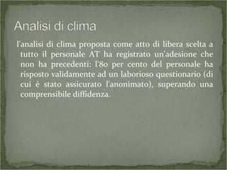 l'analisi di clima proposta come atto di libera scelta a
tutto il personale AT ha registrato un'adesione che
non ha precedenti: l'80 per cento del personale ha
risposto validamente ad un laborioso questionario (di
cui è stato assicurato l'anonimato), superando una
comprensibile diffidenza.
 