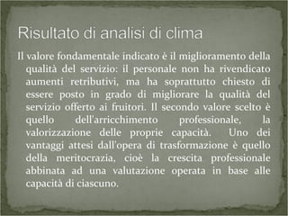Il valore fondamentale indicato è il miglioramento della
qualità del servizio: il personale non ha rivendicato
aumenti retributivi, ma ha soprattutto chiesto di
essere posto in grado di migliorare la qualità del
servizio offerto ai fruitori. Il secondo valore scelto è
quello dell'arricchimento professionale, la
valorizzazione delle proprie capacità. Uno dei
vantaggi attesi dall'opera di trasformazione è quello
della meritocrazia, cioè la crescita professionale
abbinata ad una valutazione operata in base alle
capacità di ciascuno.
 