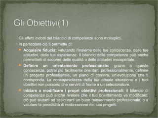 Gli effetti indotti del bilancio di competenze sono molteplici.
In particolare ciò ti permette di:
 Acquisire fiducia: valutando l’insieme delle tue conoscenze, delle tue
attitudini, delle tue esperienze. Il bilancio delle competenze può anche
permetterti di scoprire delle qualità o delle attitudini insospettate.
 Definire un orientamento professionale: grazie a queste
conoscenze, potrai più facilmente orientarti professionalmente, definire
un progetto professionale, un piano di carriera, un’evoluzione che ti
corrisponda. La consapevolezza della tua attuale situazione e i tuoi
obiettivi non possono che servirti di fronte a un selezionatore.
 Iniziare a modificare i propri obiettivi professionali: il bilancio di
competenze può anche rivelare che il tuo orientamento va modificato;
ciò può aiutarti ad assicurarti un buon reinserimento professionale, o a
valutare la possibilità di realizzazione dei tuoi progetti.
 