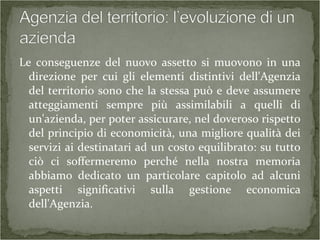 Le conseguenze del nuovo assetto si muovono in una
direzione per cui gli elementi distintivi dell'Agenzia
del territorio sono che la stessa può e deve assumere
atteggiamenti sempre più assimilabili a quelli di
un'azienda, per poter assicurare, nel doveroso rispetto
del principio di economicità, una migliore qualità dei
servizi ai destinatari ad un costo equilibrato: su tutto
ciò ci soffermeremo perché nella nostra memoria
abbiamo dedicato un particolare capitolo ad alcuni
aspetti significativi sulla gestione economica
dell'Agenzia.
 