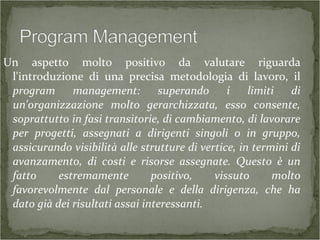 Un aspetto molto positivo da valutare riguarda
l'introduzione di una precisa metodologia di lavoro, il
program management: superando i limiti di
un'organizzazione molto gerarchizzata, esso consente,
soprattutto in fasi transitorie, di cambiamento, di lavorare
per progetti, assegnati a dirigenti singoli o in gruppo,
assicurando visibilità alle strutture di vertice, in termini di
avanzamento, di costi e risorse assegnate. Questo è un
fatto estremamente positivo, vissuto molto
favorevolmente dal personale e della dirigenza, che ha
dato già dei risultati assai interessanti.
 