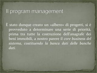 È stato dunque creato un «albero» di progetti, si è
provveduto a determinare una serie di priorità,
prima tra tutte la costruzione dell'anagrafe dei
beni immobili, a nostro parere il core business del
sistema, costituendo la banca dati delle banche
dati.
 