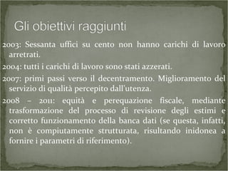 2003: Sessanta uffici su cento non hanno carichi di lavoro
arretrati.
2004: tutti i carichi di lavoro sono stati azzerati.
2007: primi passi verso il decentramento. Miglioramento del
servizio di qualità percepito dall’utenza.
2008 – 2011: equità e perequazione fiscale, mediante
trasformazione del processo di revisione degli estimi e
corretto funzionamento della banca dati (se questa, infatti,
non è compiutamente strutturata, risultando inidonea a
fornire i parametri di riferimento).
 