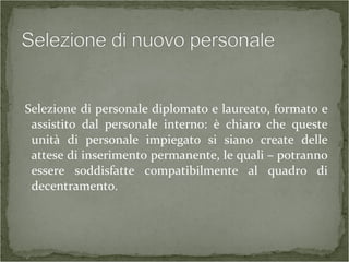 Selezione di personale diplomato e laureato, formato e
assistito dal personale interno: è chiaro che queste
unità di personale impiegato si siano create delle
attese di inserimento permanente, le quali – potranno
essere soddisfatte compatibilmente al quadro di
decentramento.
 