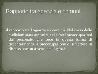il rapporto tra l'Agenzia e i comuni. Nel corso delle
audizioni sono scaturite delle forti preoccupazioni
dal personale, che vede in questa forma di
decentramento la preoccupazione di rimettere in
discussione un assetto dell'Agenzia.
 