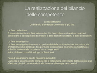 La realizzazione
Un bilancio di competenze consta di più fasi.
La fase preliminare
È essenzialmente una fase informativa. Un buon bilancio si realizza quando il
beneficiario è consapevole dei metodi e delle tecniche utilizzati, e delle conclusioni.
La fase investigativa
La fase investigativa ha come scopo l’analisi delle motivazioni del lavoratore, sia
professionali che personali. Ciò permette di identificare le proprie competenze e
attitudini insieme alle proprie conoscenze generali.
Infine, delinea i possibili sviluppi professionali.
Fase di integrazione con le necessità aziendali:
L’azienda a seconda delle competenze e potenzialità individuate dal lavoratore può
effettuare piani di carriera adatti alla risorsa e alle esigenze aziendali
 