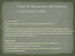 La conclusione
La fase conclusiva consiste in un colloquio personalizzato nel
quale:
Si presentano alla risorsa i risultati del bilancio;la risorsa e il consulente studiano
insieme tutti gli aspetti del progetto personale e di un eventuale progetto formativo; se
necessario possono definire insieme le prime tappe di questi progetti;Si chiede alla
persona di fare una sintesi del bilancio.
Riassumendo
Il bilancio di competenze consiste nel mettere in luce competenze,
attitudini e progetti professionali di ciascuno.
Può evidenziare la necessità di un nuovo orientamento professionale
o di ulteriore formazione.
 