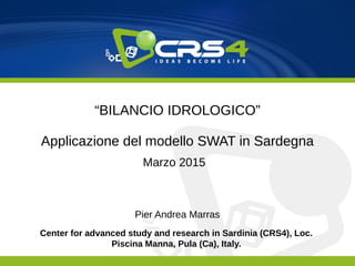 Center for advanced study and research in Sardinia (CRS4), Loc.
Piscina Manna, Pula (Ca), Italy.
“BILANCIO IDROLOGICO”
Applicazione del modello SWAT in Sardegna
Marzo 2015
Pier Andrea Marras
 
