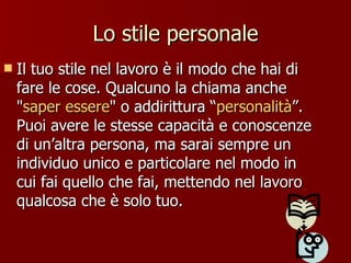 Lo stile personale Il tuo stile nel lavoro è il modo che hai di fare le cose. Qualcuno la chiama anche " saper essere " o addirittura “ personalità ”. Puoi avere le stesse capacità e conoscenze di un’altra persona, ma sarai sempre un individuo unico e particolare nel modo in cui fai quello che fai, mettendo nel lavoro qualcosa che è solo tuo.  