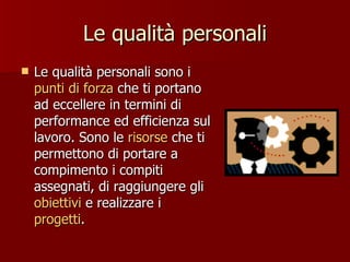 Le qualità personali Le qualità personali sono i  punti di forza  che ti portano ad eccellere in termini di performance ed efficienza sul lavoro. Sono le  risorse  che ti permettono di portare a compimento i compiti assegnati, di raggiungere gli  obiettivi  e realizzare i  progetti .  