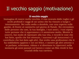 Il vecchio saggio (motivazione) Il vecchio saggio  Immagina di essere molto vecchio, il viso scavato dalle rughe e gli occhi profondi e saggi di un uomo che ha vissuto a lungo e intensamente. Sei sulla sedia a dondolo, con una coperta sulle gambe, di fronte al caminetto nel giorno di Natale. Sei circondato dalle persone che ami, la tua famiglia, i tuoi amici, i tuoi nipoti; tutte persone che ti apprezzano e ti ammirano molto. Mentre le osservi, hai modo di ripensare alla tua vita, e ricordi le cose che hai fatto, quello che hai ottenuto, i successi e gli insuccessi e il contributo che hai dato agli altri. Hai svolto una professione che ti ha soddisfatto appieno e nei sei felice, e mentre gli altri attorno a te parlano, scherzano, ridono e si divertono tu ripercorri nella memoria gli anni passati sul lavoro e come un film rivedi le fasi cruciali della tua carriera.   