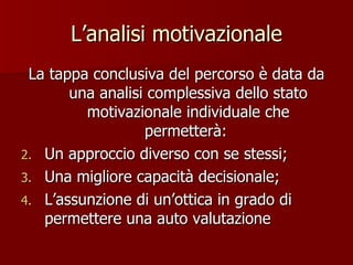 L’analisi motivazionale La tappa conclusiva del percorso è data da una analisi complessiva dello stato motivazionale individuale che permetterà:  Un approccio diverso con se stessi; Una migliore capacità decisionale; L’assunzione di un’ottica in grado di permettere una auto valutazione 