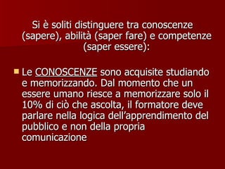 Si è soliti distinguere tra conoscenze (sapere), abilità (saper fare) e competenze (saper essere): Le  CONOSCENZE  sono acquisite studiando e memorizzando. Dal momento che un essere umano riesce a memorizzare solo il 10% di ciò che ascolta, il formatore deve parlare nella logica dell’apprendimento del pubblico e non della propria comunicazione  