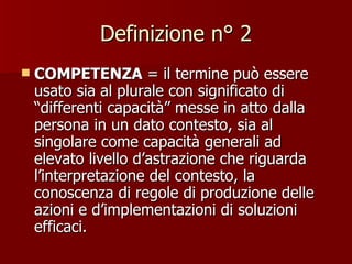 Definizione n° 2 COMPETENZA  = il termine può essere usato sia al plurale con significato di “differenti capacità” messe in atto dalla persona in un dato contesto, sia al singolare come capacità generali ad elevato livello d’astrazione che riguarda l’interpretazione del contesto, la conoscenza di regole di produzione delle azioni e d’implementazioni di soluzioni efficaci. 