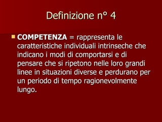 Definizione n° 4 COMPETENZA  = rappresenta le caratteristiche individuali intrinseche che indicano i modi di comportarsi e di pensare che si ripetono nelle loro grandi linee in situazioni diverse e perdurano per un periodo di tempo ragionevolmente lungo. 
