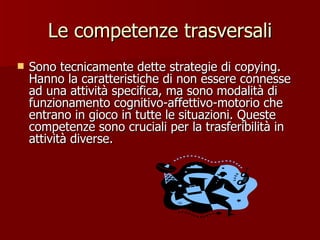 Le competenze trasversali Sono tecnicamente dette strategie di copying. Hanno la caratteristiche di non essere connesse ad una attività specifica, ma sono modalità di funzionamento cognitivo-affettivo-motorio che entrano in gioco in tutte le situazioni. Queste competenze sono cruciali per la trasferibilità in attività diverse. 