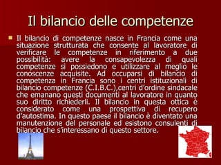 Il bilancio delle competenze Il bilancio di competenze nasce in Francia come una situazione strutturata che consente al lavoratore di verificare le competenze in riferimento a due possibilità: avere la consapevolezza di quali competenze si possiedono e utilizzare al meglio le conoscenze acquisite. Ad occuparsi di bilancio di competenza in Francia sono i centri istituzionali di bilancio competenze (C.I.B.C.),centri d’ordine sindacale che emanano questi documenti al lavoratore in quanto suo diritto richiederli. Il bilancio in questa ottica è considerato come una prospettiva di recupero d’autostima. In questo paese il bilancio è diventato una manutenzione del personale ed esistono consulenti di bilancio che s’interessano di questo settore.  