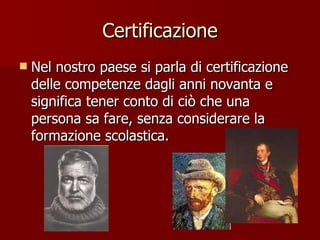 Certificazione Nel nostro paese si parla di certificazione delle competenze dagli anni novanta e significa tener conto di ciò che una persona sa fare, senza considerare la formazione scolastica.  