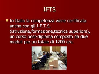 IFTS In Italia la competenza viene certificata anche con gli I.F.T.S. (istruzione,formazione,tecnica superiore), un corso post-diploma composto da due moduli per un totale di 1200 ore.  