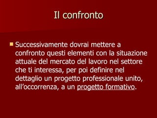 Il confronto Successivamente dovrai mettere a confronto questi elementi con la situazione attuale del mercato del lavoro nel settore che ti interessa, per poi definire nel dettaglio un progetto professionale unito, all’occorrenza, a un  progetto formativo . 