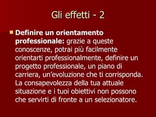 Gli effetti - 2 Definire un orientamento professionale:  grazie a queste conoscenze, potrai più facilmente orientarti professionalmente, definire un progetto professionale, un piano di carriera, un’evoluzione che ti corrisponda. La consapevolezza della tua attuale situazione e i tuoi obiettivi non possono che servirti di fronte a un selezionatore. 