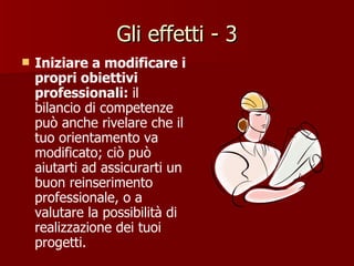 Gli effetti - 3 Iniziare a modificare i propri obiettivi professionali:  il bilancio di competenze può anche rivelare che il tuo orientamento va modificato; ciò può aiutarti ad assicurarti un buon reinserimento professionale, o a valutare la possibilità di realizzazione dei tuoi progetti. 