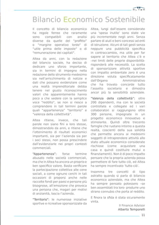Bilancio Economico Sostenibile
Il concetto di bilancio economico         Altea, lungi dall’essere considerate
ha regole ferree che raramente            una ‘spesa inutile’ sono state vie
sono    compatibili   con     analisi     più incrementate negli anni. Senza
diverse da quelle del “proﬁtto”           parlare di aiuti e beni concessi ad enti
o “margine operativo lordo” di            di istruzione. Alcuni di tali gesti senza
“utile prima delle imposte” o di          neppure una pubblicità speciﬁca
“remunerazione dei capitali”.             in contraccambio, ma utile per far
                                          sapere al territorio che Altea c’è e
Altea da anni, con la redazione
                                          –nei limiti delle proprie disponibilità-
del bilancio sociale, ha deciso di
                                          risponderà alle necessità. La scelta
dedicare uno sforzo importante,
                                          di sponsorizzare attività sportive
sia in termini di impegno nella
                                          con impatto ambientale zero è una
redazione dello strumento medesimo
                                          direzione voluta speciﬁcatamente
sia nell’arricchimento di notizie e
                                          dall’Organo              Amministrativo
dati che possano evidenziare come
                                          che ha trovato concorde tutto
una realtà imprenditoriale debba
                                          l’assetto societario e dimostra
tenere nel giusto riconoscimento
                                          ancor più la sensibilità aziendale.
valori che apparentemente hanno
poco a che vedere con la semplice         “Valenza della collettività”: oltre
voce “reddito”, se non si riesce a        200 dipendenti, ma con le società
comprendere in tali termini parole        controllate e collegate ed i vari
quali “appartenenza” “territorio” e       collaboratori si raggiungono oltre
“valenza della collettività”.             300 persone, impegnate in un
                                          progetto economico innovativo e
Altea ritiene, invece, che tali
                                          stimolante. Quindi oltre trecento
parole non siano ﬁni a loro stesse,
                                          famiglie che ruotano intorno a questa
dimostrandolo da anni, e ritiene che
                                          realtà, coscienti della sua solidità
l’ottenimento di risultati economici
                                          che permette ancora ai medesimi
importanti, sia per l’azienda sia per
                                          soggetti di intraprendere attività allo
i soci stessi, non possa prescindere
                                          stato attuale economico considerate
dall’evidenziarle nei propri contesti
                                          rischiose (come acquistare una
commerciali.
                                          casa e quindi costituire mutui e
“Appartenenza”:        forse    termine   ﬁnanziamenti). Non è di poco impatto
abusato nelle società commerciali,        pensare che la propria azienda possa
ma che in Altea ha ancora un proprio e    permettere di fare tutto ciò, ed Altea
ben speciﬁco valore. Basta veriﬁcare      ha sempre incentivato ‘tutto ciò’.
la partecipazione collettiva alle cene
                                          Insomma tre concetti di tipo
sociali, a come ognuno cerchi in tali
                                          astratto quando si parla di bilancio
occasioni di proporsi anche nelle
                                          economico aziendale, ma che Altea
raccolte fondi per paesi e persone più
                                          ha sempre pensato potessero –se
bisognose, all’emozione che provoca
                                          ben assemblati tra loro- produrre uno
una persona che, magari per motivi
                                          strano connubio che porta al reddito.
di anzianità, lascia l’azienda.
                                          E ﬁnora la sﬁda è stata sicuramente
“Territorio”: le numerose iniziative
                                          vinta.
sportive e ricreative sponsorizzate da
                                                             Il Finance Advisor
                                                            Alberto Temporelli
                                                                                11
 