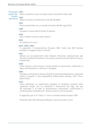 Bilancio di Sostenibilità 2010



Principali 1993
tappe del Viene costituita e apre la propria sede a Gravellona Toce (VB)
   nostro
           1996
 percorso
            Ottiene la prima Certiﬁcazione UNI EN ISO 9001

           1997
            Prima partnership con un vendor straniero (BAAN, oggi Infor)

           1998
            Inaugura il nuovo HQ di Feriolo di Baveno

           1999
            Apre a Milano la prima sede esterna

           2004
            Si trasforma in S.p.A.

           2004, 2005, 2006
            Si aggiudica il riconoscimento Europe’s 500, rivolto alle 500 imprese
            europee a maggior tasso di crescita

           2007
            Ottiene gli accreditamenti della Regione Piemonte relativamente alle
            attività in ambito formazione e sicurezza e presenta il primo Bilancio Socio-
            Ambientale.

           2008
            Viene deciso e comunicato il nuovo assetto di governance, istituendo la
            ﬁgura del Presidente e dell’Amm. Delegato

           2009
            Sviluppa e consolida la propria attività di internazionalizzazione, seguendo
            clienti e progetti in aree geograﬁche differenziate (Europa, USA, China,
            West Africa)

           2010
            Viene affrontato un signiﬁcativo progetto di completa revisione della
            corporate image, che ha compreso il rifacimento del logo, del pay
            off aziendale e di tutte le presentazioni istituzionali, uniformando e
            armonizzando i template per i diversi canali di comunicazione

            Si aggiudica per la 4° volta in 7 anni il riconoscimento Europe's 500

            Presente nella TOP 100 Italia Software e servizi da oltre 3 anni
 
