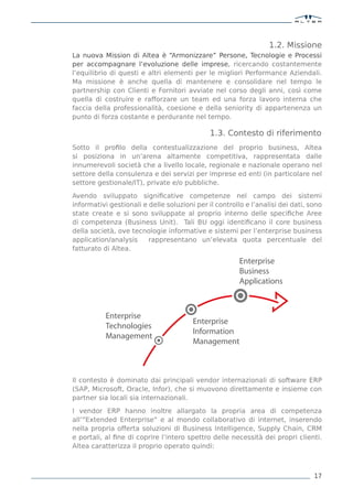 1.2. Missione
La nuova Mission di Altea è “Armonizzare” Persone, Tecnologie e Processi
per accompagnare l’evoluzione delle imprese, ricercando costantemente
l’equilibrio di questi e altri elementi per le migliori Performance Aziendali.
Ma missione è anche quella di mantenere e consolidare nel tempo le
partnership con Clienti e Fornitori avviate nel corso degli anni, così come
quella di costruire e rafforzare un team ed una forza lavoro interna che
faccia della professionalità, coesione e della seniority di appartenenza un
punto di forza costante e perdurante nel tempo.

                                              1.3. Contesto di riferimento
Sotto il proﬁlo della contestualizzazione del proprio business, Altea
si posiziona in un’arena altamente competitiva, rappresentata dalle
innumerevoli società che a livello locale, regionale e nazionale operano nel
settore della consulenza e dei servizi per imprese ed enti (in particolare nel
settore gestionale/IT), private e/o pubbliche.

Avendo sviluppato signiﬁcative competenze nel campo dei sistemi
informativi gestionali e delle soluzioni per il controllo e l’analisi dei dati, sono
state create e si sono sviluppate al proprio interno delle speciﬁche Aree
di competenza (Business Unit). Tali BU oggi identiﬁcano il core business
della società, ove tecnologie informative e sistemi per l’enterprise business
application/analysis     rappresentano un’elevata quota percentuale del
fatturato di Altea.
                                                        Enterprise
                                                        Business
                                                        Applications



           Enterprise
                                        Enterprise
           Technologies
                                        Information
           Management
                                        Management



Il contesto è dominato dai principali vendor internazionali di software ERP
(SAP, Microsoft, Oracle, Infor), che si muovono direttamente e insieme con
partner sia locali sia internazionali.

I vendor ERP hanno inoltre allargato la propria area di competenza
all’”Extended Enterprise” e al mondo collaborativo di internet, inserendo
nella propria offerta soluzioni di Business Intelligence, Supply Chain, CRM
e portali, al ﬁne di coprire l’intero spettro delle necessità dei propri clienti.
Altea caratterizza il proprio operato quindi:



                                                                                 17
 