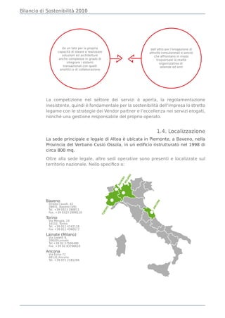 Bilancio di Sostenibilità 2010




           La competizione nel settore dei servizi è aperta, la regolamentazione
           inesistente, quindi è fondamentale per la sostenibilità dell’impresa lo stretto
           legame con le strategie dei Vendor partner e l’eccellenza nei servizi erogati,
           nonché una gestione responsabile del proprio operato.


                                                                    1.4. Localizzazione
           La sede principale e legale di Altea è ubicata in Piemonte, a Baveno, nella
           Provincia del Verbano Cusio Ossola, in un ediﬁcio ristrutturato nel 1998 di
           circa 800 mq.

           Oltre alla sede legale, altre sedi operative sono presenti e localizzate sul
           territorio nazionale. Nello speciﬁco a:
                                                     NO
                                                  NO
                                                  LA
                                               VE
                                               MI
                                              BA




           Baveno
                                                                   NA




            Strada Cavalli, 42
                                                                CO




            28831, Baveno (VB)
                                                               AN
                                       NO




            Tel. +39 0323 280811
                                      RI




            Fax. +39 0323 2808110
                                      TO




           Torino
            Via Perugia, 24
            10152, Torino
            Tel. +39 011 4242118
            Fax +39 011 4560577

           Lainate (Milano)
            Via Lepetit 8,
            20020 Lainate
            Tel +39 02 57506490
            Fax. +39 02 93796610

           Ancona
            Via Esino 72
            60131 Ancona
            Tel. +39 071 2181266
 