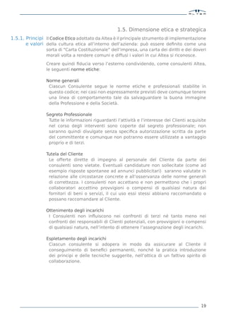 1.5. Dimensione etica e strategica
1.5.1. Principi Il Codice Etico adottato da Altea è il principale strumento di implementazione
       e valori della cultura etica all’interno dell’azienda: può essere deﬁnito come una
                 sorta di “Carta Costituzionale” dell’impresa, una carta dei diritti e dei doveri
                 morali volta a rendere comuni e diffusi i valori in cui Altea si riconosce.

                 Creare quindi ﬁducia verso l’esterno condividendo, come consulenti Altea,
                 le seguenti norme etiche:

                 Norme generali
                  Ciascun Consulente segue le norme etiche e professionali stabilite in
                  questo codice; nei casi non espressamente previsti deve comunque tenere
                  una linea di comportamento tale da salvaguardare la buona immagine
                  della Professione e della Società.

                 Segreto Professionale
                  Tutte le informazioni riguardanti l’attività e l’interesse dei Clienti acquisite
                  nel corso degli interventi sono coperte dal segreto professionale; non
                  saranno quindi divulgate senza speciﬁca autorizzazione scritta da parte
                  del committente e comunque non potranno essere utilizzate a vantaggio
                  proprio e di terzi.

                 Tutela del Cliente
                  Le offerte dirette di impegno al personale del Cliente da parte dei
                  consulenti sono vietate. Eventuali candidature non sollecitate (come ad
                  esempio risposte spontanee ad annunci pubblicitari) saranno valutate in
                  relazione alle circostanze concrete e all’osservanza delle norme generali
                  di correttezza. I consulenti non accettano e non permettono che i propri
                  collaboratori accettino provvigioni o compensi di qualsiasi natura dai
                  fornitori di beni o servizi, il cui uso essi stessi abbiano raccomandato o
                  possano raccomandare al Cliente.

                 Ottenimento degli incarichi
                  I Consulenti non inﬂuiscono nei confronti di terzi né tanto meno nei
                  confronti dei responsabili di Clienti potenziali, con provvigioni o compensi
                  di qualsiasi natura, nell’intento di ottenere l’assegnazione degli incarichi.

                 Espletamento degli incarichi
                  Ciascun consulente si adopera in modo da assicurare al Cliente il
                  conseguimento di beneﬁci permanenti, nonché la pratica introduzione
                  dei principi e delle tecniche suggerite, nell’ottica di un fattivo spirito di
                  collaborazione.




                                                                                               19
 