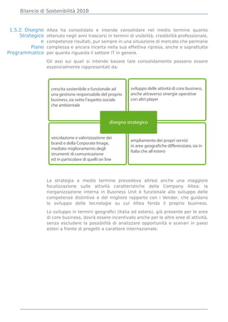 Bilancio di Sostenibilità 2010



 1.5.2. Disegno    Altea ha consolidato e intende consolidare nel medio termine quanto
     Strategico    ottenuto negli anni trascorsi in termini di visibilità, credibilità professionale,
               e   competenze risultati, pur sempre in una situazione di mercato che permane
           Piano   complessa e ancora incerta nella sua effettiva ripresa, anche e soprattutto
Programmatico      per quanto riguarda il settore IT in genere.

                   Gli assi sui quali si intende basare tale consolidamento possono essere
                   essenzialmente rappresentati da:




                     crescita sostenibile e funzionale ad      sviluppo delle attività di core business,
                     una gestione responsabile del proprio     anche attraverso sinergie operative
                     business, sia sotto l’aspetto sociale     con altri player
                     che ambientale


                                                      disegno strategico


                     veicolazione e valorizzazione dei
                                                               ampliamento dei propri servizi
                     brand e della Corporate Image,
                                                               in aree geografiche differenziate, sia in
                     mediate miglioramento degli
                                                               Italia che all’estero
                     strumenti di comunicazione
                     ed in particolare di quelli on line



                   La strategia a medio termine prevedeva altresì anche una maggiore
                   focalizzazione sulle attività caratteristiche della Company Altea: la
                   riorganizzazione interna in Business Unit è funzionale allo sviluppo delle
                   competenze distintive e del migliore rapporto con i Vendor, che guidano
                   lo sviluppo delle tecnologie su cui Altea fonda il proprio business.

                   Lo sviluppo in termini geograﬁci (Italia ed estero), già presente per le aree
                   di core business, dovrà essere incentivato anche per le altre aree di attività,
                   senza escludere la possibilità di analizzare opportunità e scenari in paesi
                   esteri a fronte di progetti a carattere internazionale.
 