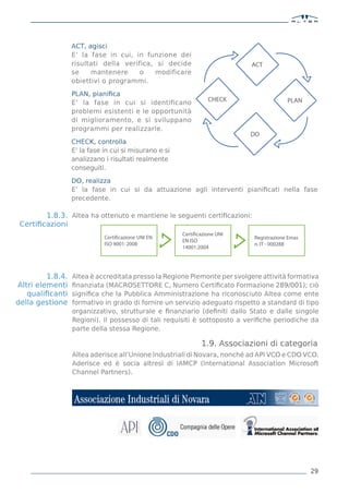 ACT, agisci
                  E’ la fase in cui, in funzione dei
                  risultati della verifica, si decide                       ACT
                  se    mantenere      o   modificare
                  obiettivi o programmi.

                  PLAN, pianiﬁca
                  E’ la fase in cui si identificano               CHECK                  PLAN
                  problemi esistenti e le opportunità
                  di miglioramento, e si sviluppano
                  programmi per realizzarle.
                                                                            DO
                  CHECK, controlla
                  E’ la fase in cui si misurano e si
                  analizzano i risultati realmente
                  conseguiti.

                  DO, realizza
                  E’ la fase in cui si da attuazione agli interventi pianiﬁcati nella fase
                  precedente.

        1.8.3. Altea ha ottenuto e mantiene le seguenti certiﬁcazioni:
 Certiﬁcazioni
                                                       Certificazione UNI
                             Certificazione UNI EN                          Registrazione Emas
                                                       EN ISO
                             ISO 9001: 2008                                 n. IT - 000288
                                                       14001:2004




         1.8.4.   Altea è accreditata presso la Regione Piemonte per svolgere attività formativa
Altri elementi    ﬁnanziata (MACROSETTORE C, Numero Certiﬁcato Formazione 289/001); ciò
   qualiﬁcanti    signiﬁca che la Pubblica Amministrazione ha riconosciuto Altea come ente
della gestione    formativo in grado di fornire un servizio adeguato rispetto a standard di tipo
                  organizzativo, strutturale e ﬁnanziario (deﬁniti dallo Stato e dalle singole
                  Regioni). Il possesso di tali requisiti è sottoposto a veriﬁche periodiche da
                  parte della stessa Regione.

                                                               1.9. Associazioni di categoria
                  Altea aderisce all’Unione Industriali di Novara, nonché ad API VCO e CDO VCO.
                  Aderisce ed è socia altresì di IAMCP (International Association Microsoft
                  Channel Partners).




                                                                                                 29
 