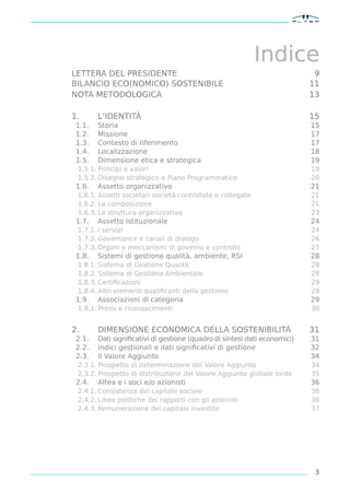 Indice
LETTERA DEL PRESIDENTE                                                      9
BILANCIO ECO(NOMICO) SOSTENIBILE                                           11
NOTA METODOLOGICA                                                          13

1.      L’IDENTITÀ                                                         15
 1.1.   Storia                                                             15
 1.2.   Missione                                                           17
 1.3.   Contesto di riferimento                                            17
 1.4.   Localizzazione                                                     18
 1.5.   Dimensione etica e strategica                                      19
 1.5.1. Principi e valori                                                  19
 1.5.2. Disegno strategico e Piano Programmatico                           20
 1.6.   Assetto organizzativo                                              21
 1.6.1. Assetti societari società controllate e collegate                  21
 1.6.2. La composizione                                                    21
 1.6.3. La struttura organizzativa                                         23
 1.7.   Assetto Istituzionale                                              24
 1.7.1. I servizi                                                          24
 1.7.2. Governance e canali di dialogo                                     26
 1.7.3. Organi e meccanismi di governo e controllo                         27
 1.8.   Sistemi di gestione qualità, ambiente, RSI                         28
 1.8.1. Sistema di Gestione Qualità                                        28
 1.8.2. Sistema di Gestione Ambientale                                     28
 1.8.3. Certiﬁcazioni                                                      29
 1.8.4. Altri elementi qualiﬁcanti della gestione                          29
 1.9.   Associazioni di categoria                                          29
 1.9.1. Premi e riconoscimenti                                             30


2.      DIMENSIONE ECONOMICA DELLA SOSTENIBILITÀ                           31
 2.1.   Dati signiﬁcativi di gestione (quadro di sintesi dati economici)   31
 2.2.   Indici gestionali e dati signiﬁcativi di gestione                  32
 2.3.   Il Valore Aggiunto                                                 34
 2.3.1. Prospetto di determinazione del Valore Aggiunto                    34
 2.3.2. Prospetto di distribuzione del Valore Aggiunto globale lordo       35
 2.4.   Altea e i soci e/o azionisti                                       36
 2.4.1. Consistenza del capitale sociale                                   36
 2.4.2. Linee politiche dei rapporti con gli azionisti                     36
 2.4.3. Remunerazione del capitale investito                               37




                                                                            3
 