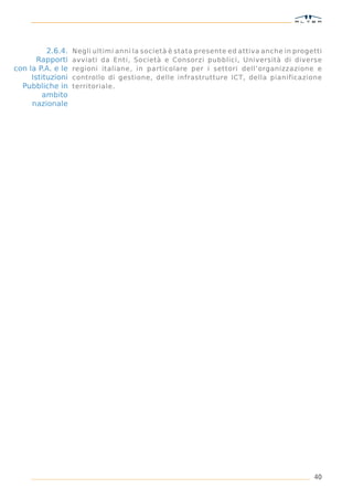 2.6.4.   Negli ultimi anni la società è stata presente ed attiva anche in progetti
       Rapporti    avviati da Enti, Società e Consorzi pubblici, Università di diverse
con la P.A. e le   regioni italiane, in particolare per i settori dell’organizzazione e
     Istituzioni   controllo di gestione, delle infrastrutture ICT, della pianificazione
  Pubbliche in     territoriale.
         ambito
     nazionale




                                                                                         40
 