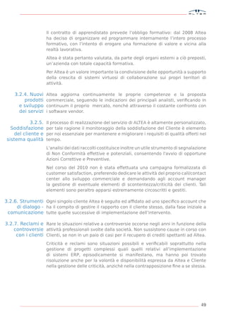 Il contratto di apprendistato prevede l’obbligo formativo: dal 2008 Altea
                      ha deciso di organizzare ed programmare internamente l’intero processo
                      formativo, con l’intento di erogare una formazione di valore e vicina alla
                      realtà lavorativa.

                      Altea è stata pertanto valutata, da parte degli organi esterni a ciò preposti,
                      un’azienda con totale capacità formativa.

                      Per Altea è un valore importante la condivisione delle opportunità a supporto
                      della crescita di sistemi virtuosi di collaborazione sui propri territori di
                      attività.

    3.2.4. Nuovi      Altea aggiorna continuamente le proprie competenze e la proposta
        prodotti      commerciale, seguendo le indicazioni dei principali analisti, veriﬁcando in
      e sviluppo      continuum il proprio mercato, nonché attraverso il costante confronto con
      dei servizi     i software vendor.

             3.2.5.   Il processo di realizzazione del servizio di ALTEA è altamente personalizzato,
   Soddisfazione      per tale ragione il monitoraggio della soddisfazione del Cliente è elemento
     del cliente e    per noi essenziale per mantenere e migliorare i requisiti di qualità offerti nel
 sistema qualità      tempo.

                      L'analisi dei dati raccolti costituisce inoltre un utile strumento di segnalazione
                      di Non Conformità effettive e potenziali, consentendo l'avvio di opportune
                      Azioni Correttive e Preventive.

                      Nel corso del 2010 non è stata effettuata una campagna formalizzata di
                      customer satisfaction, preferendo dedicare le attività del proprio call/contact
                      center allo sviluppo commerciale e demandando agli account manager
                      la gestione di eventuale elementi di scontentezza/criticità dei clienti. Tali
                      elementi sono peraltro apparsi estremamente circoscritti e gestiti.

3.2.6. Strumenti Ogni singolo cliente Altea è seguito ed afﬁdato ad uno speciﬁco account che
     di dialogo - ha il compito di gestire il rapporto con il cliente stesso, dalla fase iniziale a
 comunicazione tutte quelle successive di implementazione dell’intervento.

3.2.7. Reclami e Rare le situazioni relative a controversie occorse negli anni in funzione della
    controversie attività professionali svolte dalla società. Non sussistono cause in corso con
     con i clienti Clienti, se non in un paio di casi per il recupero di crediti spettanti ad Altea.
                      Criticità e reclami sono situazioni possibili e veriﬁcabili soprattutto nella
                      gestione di progetti complessi quali quelli relativi all’implementazione
                      di sistemi ERP, episodicamente si manifestano, ma hanno poi trovato
                      risoluzione anche per la volontà e disponibilità espressa da Altea e Cliente
                      nella gestione delle criticità, anziché nella contrapposizione ﬁne a se stessa.




                                                                                                     49
 