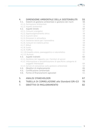 4.      DIMENSIONE AMBIENTALE DELLA SOSTENIBILITÀ                    55
 4.1.   Sistemi di gestione ambientale e gestione dei rischi         56
 4.1.1. Formazione Ambientale                                        56
 4.1.2. Aspetti Ambientali                                           56
 4.2.   Aspetti Diretti                                              57
 4.2.1. Consumi energetici                                           57
 4.2.2. Approvvigionamento idrico                                    58
 4.2.3. Scarichi idrici                                              58
 4.2.4. Emissioni in atmosfera                                       59
 4.2.5. Sostanze lesive per l’ozonosfera                             59
 4.2.6. Consumi di materie prime                                     59
 4.2.7. Riﬁuti                                                       60
 4.2.8. Suolo                                                        61
 4.2.9. Trafﬁco                                                      61
 4.2.10.Impatto visivo, paesaggistico e naturalistico                63
 4.2.11.Rumore                                                       63
 4.3.   Aspetti Indiretti                                            63
 4.3.1. Gestione del rapporto con i fornitori di servizi             63
 4.3.2. Informazione e sensibilizzazione di speciﬁche categorie di
        soggetti interessati                                         64
 4.3.3. Servizi di consulenza sulla gestione ambientale              64
 4.4.   Obiettivi di miglioramento                                   65
 4.5.   Certiﬁcazione ambientale                                     65
 4.6.   Forme di ﬁnanziamenti agevolati                              65

5.      ANALISI STAKEHOLDER                                          67
6.      TABELLA DI CORRELAZIONE allo Standard GRI-G3                 70
7.      OBIETTIVI DI MIGLIORAMENTO                                   82




                                                                      5
 