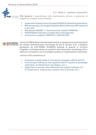Bilancio di Sostenibilità 2010



                                                                3.3. Altea e i partner economici
PLM SYSTEMS PLM Systems è specializzata nella realizzazione tecnica e gestionale di
            progetti di Sviluppo nuovo Prodotto:
    ALTEA Network Group




                           •   Assessment & Governance di progetti PDM/PLM, Marketing Automation;
                           •   BPR del processo di Sviluppo Prodotto/CRM & Deﬁnizione KPI/ balanced
                               score card;
                           •   Valutazione ROI/ROC e "benchmarking" prodotti PDM/PLM;
                           •   PLM/PDM/DEX Execution ed Applications Management;
                           •   Formazione e supporto PDM/PLM e CAD/CAE/CAM.



                          nasce nel 1998 dalla pluriennale esperienza di un gruppo di consulenti presenti
                          nel settore dell'information technology da più di quindici anni. L'obiettivo
                          perseguito da ELECTRONIC BUSINESS prevede di operare in un'ottica
                          integrata e interdipendente sui problemi dell'information technology (I/T) e
                          delle sue connessioni con le strategie business e l'organizzazione aziendale.

                          I servizi di EB consentono di:

                           •   Analizzare le potenzialità di innovazione strategica offerte dall’ICT;
                           •   Incrementare l’efﬁcienza nella gestione dell’ICT (analisi di portafoglio
                               applicativo, di infrastruttura tecnologica, ecc.);
                           •   Supportare le aziende nella deﬁnizione dei progetti strategici ICT
                               ICT governance, outsourcing, cessione rami di azienda, ecc.).
 