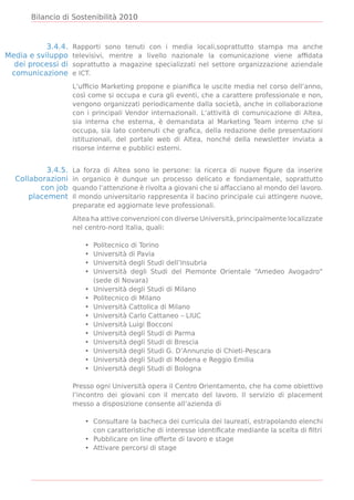 Bilancio di Sostenibilità 2010



           3.4.4.   Rapporti sono tenuti con i media locali,soprattutto stampa ma anche
Media e sviluppo    televisivi, mentre a livello nazionale la comunicazione viene afﬁdata
  dei processi di   soprattutto a magazine specializzati nel settore organizzazione aziendale
 comunicazione      e ICT.

                    L’ufﬁcio Marketing propone e pianiﬁca le uscite media nel corso dell’anno,
                    così come si occupa e cura gli eventi, che a carattere professionale e non,
                    vengono organizzati periodicamente dalla società, anche in collaborazione
                    con i principali Vendor internazionali. L’attività di comunicazione di Altea,
                    sia interna che esterna, è demandata al Marketing Team interno che si
                    occupa, sia lato contenuti che graﬁca, della redazione delle presentazioni
                    istituzionali, del portale web di Altea, nonché della newsletter inviata a
                    risorse interne e pubblici esterni.


           3.4.5.   La forza di Altea sono le persone: la ricerca di nuove ﬁgure da inserire
  Collaborazioni    in organico è dunque un processo delicato e fondamentale, soprattutto
         con job    quando l’attenzione è rivolta a giovani che si affacciano al mondo del lavoro.
      placement     Il mondo universitario rappresenta il bacino principale cui attingere nuove,
                    preparate ed aggiornate leve professionali.

                    Altea ha attive convenzioni con diverse Università, principalmente localizzate
                    nel centro-nord Italia, quali:

                       •   Politecnico di Torino
                       •   Università di Pavia
                       •   Università degli Studi dell’Insubria
                       •   Università degli Studi del Piemonte Orientale “Amedeo Avogadro”
                           (sede di Novara)
                       •   Università degli Studi di Milano
                       •   Politecnico di Milano
                       •   Università Cattolica di Milano
                       •   Università Carlo Cattaneo – LIUC
                       •   Università Luigi Bocconi
                       •   Università degli Studi di Parma
                       •   Università degli Studi di Brescia
                       •   Università degli Studi G. D’Annunzio di Chieti-Pescara
                       •   Università degli Studi di Modena e Reggio Emilia
                       •   Università degli Studi di Bologna

                    Presso ogni Università opera il Centro Orientamento, che ha come obiettivo
                    l’incontro dei giovani con il mercato del lavoro. Il servizio di placement
                    messo a disposizione consente all’azienda di

                       • Consultare la bacheca dei curricula dei laureati, estrapolando elenchi
                         con caratteristiche di interesse identiﬁcate mediante la scelta di ﬁltri
                       • Pubblicare on line offerte di lavoro e stage
                       • Attivare percorsi di stage
 