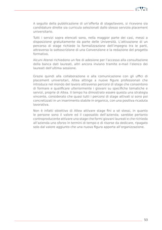 A seguito della pubblicazione di un’offerta di stage/lavoro, si ricevono sia
candidature dirette sia curricula selezionati dallo stesso servizio placement
universitario.

Tutti i servizi sopra elencati sono, nella maggior parte dei casi, messi a
disposizione gratuitamente da parte delle Università. L’attivazione di un
percorso di stage richiede la formalizzazione dell’impegno tra le parti,
attraverso la sottoscrizione di una Convenzione e la redazione del progetto
formativo.

Alcuni Atenei richiedono un fee di adesione per l’accesso alla consultazione
della banca dati laureati, altri ancora inviano tramite e-mail l’elenco dei
laureati dell’ultima sessione.

Grazie quindi alla collaborazione e alla comunicazione con gli ufﬁci di
placement universitari, Altea attinge a nuove ﬁgure professionali che
introduce nel mondo del lavoro attraverso percorsi di stage che consentono
di formare e qualiﬁcare ulteriormente i giovani su speciﬁche tematiche e
servizi, proprie di Altea. Il tempo ha dimostrato essere questa una strategia
vincente, considerato che quasi tutti i percorsi di stage attivati si sono poi
concretizzati in un inserimento stabile in organico, con una positiva ricaduta
lavorativa.

Non è infatti obiettivo di Altea attivare stage ﬁni a sé stessi, in quanto
le persone sono il valore ed il caposaldo dell’azienda; sarebbe pertanto
controproducente attivare uno stage che formi giovani laureati e che richieda
all’azienda uno sforzo in termini di tempo e di risorse da dedicare, ripagato
solo dal valore aggiunto che una nuova ﬁgura apporta all’organizzazione.




                                                                           53
 