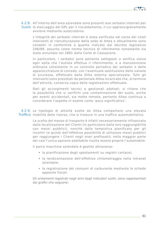 4.2.8. All’interno dell’area aziendale sono presenti due serbatoi interrati per
 Suolo lo stoccaggio del GPL per il riscaldamento, il cui approvvigionamento
        avviene mediante autocisterna.

        L’integrità dei serbatoi interrati è stata verificata nel corso dei citati
        interventi di ristrutturazione della sede di Altea e attualmente sono
        condotti in conformità a quanto indicato dal decreto legislativo
        246/99, assunto come norma tecnica di riferimento nonostante sia
        stato annullato nel 2001 dalla Corte di Cassazione.

        In particolare, i serbatoi sono pertanto sottoposti a verifica visiva
        ogni volta che l’autista effettua il rifornimento, e a manutenzione
        ordinaria consistente in un controllo periodico dei serbatoi e delle
        apparecchiature di corredo, con l’eventuale sostituzione delle valvole
        di sicurezza, effettuato dalla Ditta esterna specializzata. Tutti gli
        interventi sono presidiati da personale Altea incaricato che, al termine
        dell’attività, conserva copia delle registrazioni effettuate.

        Dati gli accorgimenti tecnici e gestionali adottati, si ritiene che
        la possibilità che si verifichi una contaminazione del suolo, anche
        per eventi accidentali, sia molto remota; pertanto Altea continua a
        considerare l’aspetto in esame come ‘poco significativo’.


  4.2.9. Le tipologie di attività svolte da Altea comportano una elevata
Trafﬁco mobilità delle risorse, che si traduce in una traffico automobilistico.
        La scelta del mezzo di trasporto è infatti necessariamente influenzata
        dalla localizzazione dei Clienti (in particolare dalla loro raggiungibilità
        con mezzi pubblici), nonchè dalla tempistica pianificata per gli
        incontri (e quindi dall’effettiva possibilità di utilizzare mezzi pubblici
        per raggiungere i Clienti negli orari prefissati); nella maggior parte
        dei casi l’unica opzione adottabile risulta essere proprio l’automobile.

        Il parco macchine aziendale è gestito attraverso:

            • la pianificazione degli spostamenti su registri cartacei;

            • la rendicontazione dell’effettivo chilometraggio nella Intranet
              aziendale;
            • la registrazione dei consumi di carburante mediante le schede
              apposite fiscali.

        Gli andamenti registrati negli anni dagli indicatori scelti, sono rappresentati
        dai graﬁci che seguono:




                                                                                    61
 