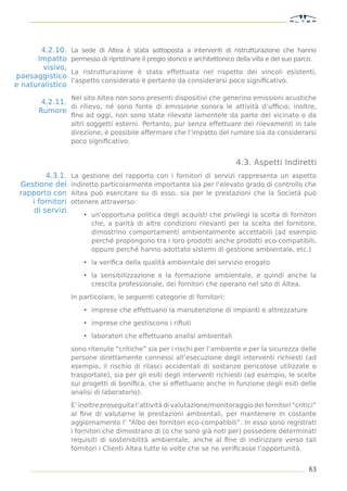 4.2.10.    La sede di Altea è stata sottoposta a interventi di ristrutturazione che hanno
      Impatto     permesso di ripristinare il pregio storico e architettonico della villa e del suo parco.
        visivo,
                  La ristrutturazione è stata effettuata nel rispetto dei vincoli esistenti,
paesaggistico
                  l’aspetto considerato è pertanto da considerarsi poco signiﬁcativo.
e naturalistico
                  Nel sito Altea non sono presenti dispositivi che generino emissioni acustiche
       4.2.11.
               di rilievo, né sono fonte di emissione sonora le attività d’ufﬁcio; inoltre,
      Rumore
                  ﬁno ad oggi, non sono state rilevate lamentele da parte del vicinato o da
                  altri soggetti esterni. Pertanto, pur senza effettuare dei rilevamenti in tale
                  direzione, è possibile affermare che l’impatto del rumore sia da considerarsi
                  poco signiﬁcativo.


                                                                             4.3. Aspetti Indiretti
        4.3.1.    La gestione del rapporto con i fornitori di servizi rappresenta un aspetto
 Gestione del     indiretto particolarmente importante sia per l’elevato grado di controllo che
 rapporto con     Altea può esercitare su di esso, sia per le prestazioni che la Società può
    i fornitori   ottenere attraverso:
    di servizi
                      • un'opportuna politica degli acquisti che privilegi la scelta di fornitori
                        che, a parità di altre condizioni rilevanti per la scelta del fornitore,
                        dimostrino comportamenti ambientalmente accettabili (ad esempio
                        perché propongono tra i loro prodotti anche prodotti eco-compatibili,
                        oppure perché hanno adottato sistemi di gestione ambientale, etc.)

                      • la veriﬁca della qualità ambientale del servizio erogato

                      • la sensibilizzazione e la formazione ambientale, e quindi anche la
                        crescita professionale, dei fornitori che operano nel sito di Altea.

                  In particolare, le seguenti categorie di fornitori:
                      • imprese che effettuano la manutenzione di impianti e attrezzature

                      • imprese che gestiscono i riﬁuti

                      • laboratori che effettuano analisi ambientali

                  sono ritenute “critiche” sia per i rischi per l’ambiente e per la sicurezza delle
                  persone direttamente connessi all’esecuzione degli interventi richiesti (ad
                  esempio, il rischio di rilasci accidentali di sostanze pericolose utilizzate o
                  trasportate), sia per gli esiti degli interventi richiesti (ad esempio, le scelte
                  sui progetti di boniﬁca, che si effettuano anche in funzione degli esiti delle
                  analisi di laboratorio).

                  E’ inoltre proseguita l’attività di valutazione/monitoraggio dei fornitori “critici”
                  al ﬁne di valutarne le prestazioni ambientali, per mantenere in costante
                  aggiornamento l’ “Albo dei fornitori eco-compatibili”. In esso sono registrati
                  i fornitori che dimostrano di (o che sono già noti per) possedere determinati
                  requisiti di sostenibilità ambientale, anche al ﬁne di indirizzare verso tali
                  fornitori i Clienti Altea tutte le volte che se ne veriﬁcasse l’opportunità.


                                                                                                       63
 
