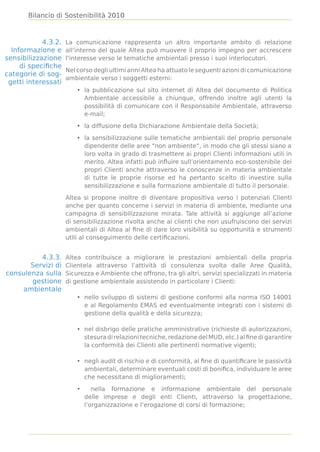 Bilancio di Sostenibilità 2010



            4.3.2.   La comunicazione rappresenta un altro importante ambito di relazione
  Informazione e     all’interno del quale Altea può muovere il proprio impegno per accrescere
sensibilizzazione    l’interesse verso le tematiche ambientali presso i suoi interlocutori.
     di speciﬁche
                     Nel corso degli ultimi anni Altea ha attuato le seguenti azioni di comunicazione
categorie di sog-
                     ambientale verso i soggetti esterni:
 getti interessati
                         • la pubblicazione sul sito internet di Altea del documento di Politica
                           Ambientale accessibile a chiunque, offrendo inoltre agli utenti la
                           possibilità di comunicare con il Responsabile Ambientale, attraverso
                           e-mail;

                         • la diffusione della Dichiarazione Ambientale della Società;

                         • la sensibilizzazione sulle tematiche ambientali del proprio personale
                           dipendente delle aree “non ambiente”, in modo che gli stessi siano a
                           loro volta in grado di trasmettere ai propri Clienti informazioni utili in
                           merito. Altea infatti può inﬂuire sull’orientamento eco-sostenibile dei
                           propri Clienti anche attraverso le conoscenze in materia ambientale
                           di tutte le proprie risorse ed ha pertanto scelto di investire sulla
                           sensibilizzazione e sulla formazione ambientale di tutto il personale.

                     Altea si propone inoltre di diventare propositiva verso i potenziali Clienti
                     anche per quanto concerne i servizi in materia di ambiente, mediante una
                     campagna di sensibilizzazione mirata. Tale attività si aggiunge all’azione
                     di sensibilizzazione rivolta anche ai clienti che non usufruiscono dei servizi
                     ambientali di Altea al ﬁne di dare loro visibilità su opportunità e strumenti
                     utili al conseguimento delle certiﬁcazioni.


          4.3.3.     Altea contribuisce a migliorare le prestazioni ambientali della propria
       Servizi di    Clientela attraverso l’attività di consulenza svolta dalle Aree Qualità,
consulenza sulla     Sicurezza e Ambiente che offrono, tra gli altri, servizi specializzati in materia
       gestione      di gestione ambientale assistendo in particolare i Clienti:
    ambientale
                         • nello sviluppo di sistemi di gestione conformi alla norma ISO 14001
                           e al Regolamento EMAS ed eventualmente integrati con i sistemi di
                           gestione della qualità e della sicurezza;

                         • nel disbrigo delle pratiche amministrative (richieste di autorizzazioni,
                           stesura di relazioni tecniche, redazione del MUD, etc.) al ﬁne di garantire
                           la conformità dei Clienti alle pertinenti normative vigenti;

                         • negli audit di rischio e di conformità, al ﬁne di quantiﬁcare le passività
                           ambientali, determinare eventuali costi di boniﬁca, individuare le aree
                           che necessitano di miglioramenti;

                         •      nella formazione e informazione ambientale del personale
                             delle imprese e degli enti Clienti, attraverso la progettazione,
                             l’organizzazione e l’erogazione di corsi di formazione;
 