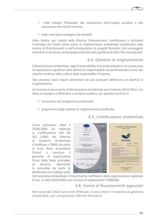 •    nelle indagini ﬁnalizzate alla valutazione dell’impatto acustico e alla
        valutazione del rischio chimico;

    • nella marcatura ecologica dei prodotti.

Altea inoltre, per mezzo della Practice Finanziamenti, contribuisce a stimolare
l’interesse dei Clienti verso azioni di miglioramento ambientale assistendoli nella
ricerca di ﬁnanziamenti o nell’individuazione di progetti formativi che incoraggino
interventi in tal senso, accompagnandoli poi nella gestione di tutto l’iter procedurale.

                                           4.4. Obiettivi di miglioramento
Il Bilancio Socio-Ambientale, oggi di Sostenibilità, è la rendicontazione di un processo
di valutazione e gestione delle attività di responsabilità sociale ﬁnalizzato anche alla
crescita continua della cultura della sostenibilità d’impresa.

Tale processo deve essere alimentato da una puntuale deﬁnizione di obiettivi di
miglioramento.

Si rimanda al documento di Dichiarazione Ambientale per il triennio 2010-2013, che
Altea si impegna a diffondere e rendere pubblico, per quanto concerne il:

    • consuntivo del programma ambientale;

    • programma degli obiettivi di miglioramento pianiﬁcato.

                                            4.5. Certiﬁcazione ambientale

Come premesso, Altea il
29.06.2004 ha ottenuto
la Certiﬁcazione UNI EN
ISO 14001 del Sistema
di Gestione Ambientale
(Certiﬁcato n.7885) da parte
di Ente T  erzo accreditato
Sincert    e   concluso     il
percorso di registrazione
Emas della Sede principale
di    Baveno,     ottenendo
la convalida da parte di
Veriﬁcatore Accreditato della
Dichiarazione Ambientale e l'inserimento nell'Elenco delle organizzazioni registrate
Emas, in data 02/03/2005 con numero di registrazione IT-000288.

                                  4.6. Forme di ﬁnanziamenti agevolati
Nel corso del 2010 sono stati effettuati 2 corsi interni in materia di gestione
ambientale, per complessive 208 ore formative.




                                                                                     65
 