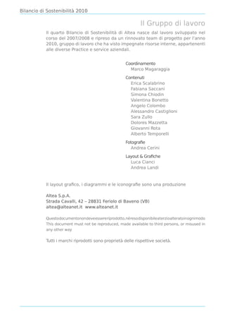 Bilancio di Sostenibilità 2010

                                                            Il Gruppo di lavoro
           Il quarto Bilancio di Sostenibilità di Altea nasce dal lavoro sviluppato nel
           corso del 2007/2008 e ripreso da un rinnovato team di progetto per l’anno
           2010, gruppo di lavoro che ha visto impegnate risorse interne, appartenenti
           alle diverse Practice e service aziendali.


                                                    Coordinamento
                                                      Marco Magaraggia

                                                    Contenuti
                                                      Erica Scalabrino
                                                      Fabiana Saccani
                                                      Simona Chiodin
                                                      Valentina Bonetto
                                                      Angelo Colombo
                                                      Alessandro Castiglioni
                                                      Sara Zullo
                                                      Dolores Mazzetta
                                                      Giovanni Rota
                                                      Alberto Temporelli

                                                    Fotograﬁe
                                                       Andrea Cerini

                                                    Layout & Graﬁche
                                                      Luca Cianci
                                                      Andrea Landi



           Il layout graﬁco, i diagrammi e le iconograﬁe sono una produzione

           Altea S.p.A.
           Strada Cavalli, 42 – 28831 Feriolo di Baveno (VB)
           altea@alteanet.it www.alteanet.it

           Questodocumentonondeveessereriprodotto,néresodisponibileaterzioalteratoinognimodo
           This document must not be reproduced, made available to third persons, or misused in
           any other way

           Tutti i marchi riprodotti sono proprietà delle rispettive società.
 