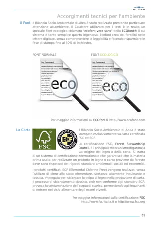 Accorgimenti tecnici per l'ambiente
  Il Font Il Bilancio Socio-Ambientale di Altea è stato realizzato prestando particolare
           attenzione all'ambiente. Il Carattere utilizzato per i testi è in realta un
           speciale Font ecologico chiamato "ecofont vera sans" della ECOfont® il cui
           sistema è tanto semplice quanto ingenioso. Ecofont crea dei forellini nelle
           lettere digitate, senza compromettere la leggibilità e facendo risparmiare in
           fase di stampa ﬁno al 50% di inchiostro.



           FONT NORMALE                            FONT ECOLOGICO




                       Per maggior informazioni su ECOfont® http://www.ecofont.com


La Carta                                  Il Bilancio Socio-Ambientale di Altea è stato
                                          stampato esclusivamente su carta certiﬁcata
                                          FSC ed ECF.

                                          La certiﬁcazione FSC, Forest Stewardship
                                          Council, è il principale meccanismo di garanzia
                                          sull’origine del legno o della carta. Si tratta
           di un sistema di certiﬁcazione internazionale che garantisce che la materia
           prima usata per realizzare un prodotto in legno o carta proviene da foreste
           dove sono rispettati dei rigorosi standard ambientali, sociali ed economici.

           I prodotti certiﬁcati ECF (Elemental Chlorine Free) vengono realizzati senza
           l’utilizzo di cloro allo stato elementare, sostanza altamente inquinante e
           tossica, impiegata per sbiancare la polpa di legno nella produzione di carta.
           Il processo di sbiancamento classico, cioè non conforme agli standard ECF,
           provoca la contaminazione dell’acqua di scarico, permettendo agli inquinanti
           di entrare nel ciclo alimentare degli esseri viventi.

                                      Per maggior informazioni sulla certiﬁcazione FSC
                                           http://www.fsc-italia.it o http://www.fsc.org



                                                                                      85
 